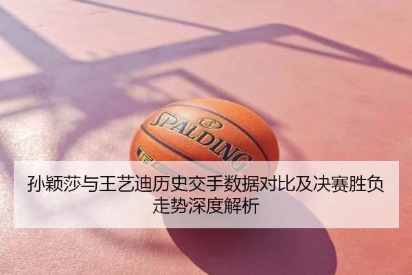 孙颖莎与王艺迪历史交手数据对比及决赛胜负走势深度解析